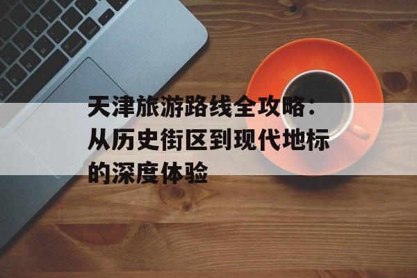 天津旅游路线全攻略：从历史街区到现代地标的深度体验-第1张图片-