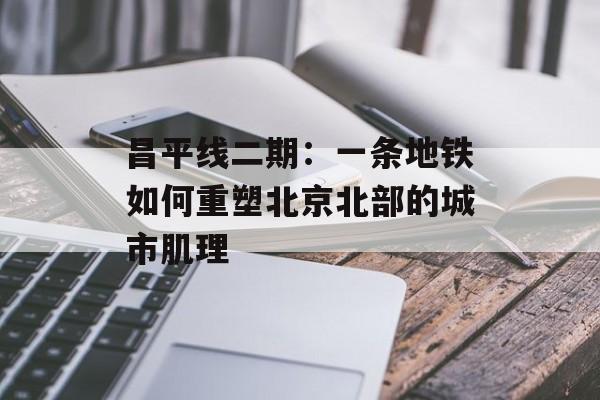 昌平线二期：一条地铁如何重塑北京北部的城市肌理-第1张图片-