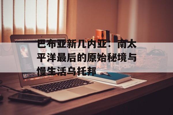巴布亚新几内亚：南太平洋最后的原始秘境与慢生活乌托邦-第1张图片-