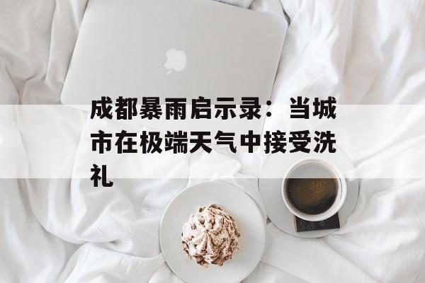 成都暴雨启示录：当城市在极端天气中接受洗礼-第1张图片-