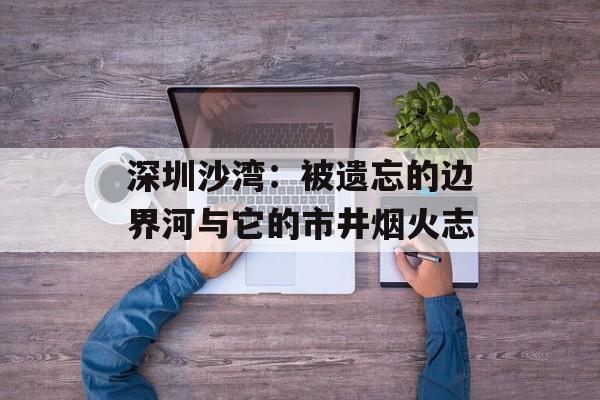深圳沙湾：被遗忘的边界河与它的市井烟火志-第1张图片-