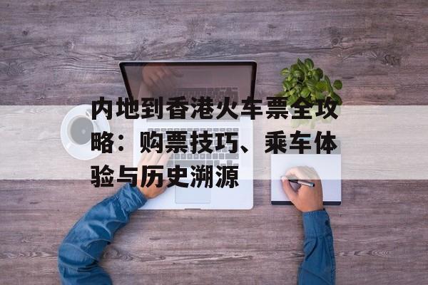 内地到香港火车票全攻略：购票技巧、乘车体验与历史溯源-第1张图片-