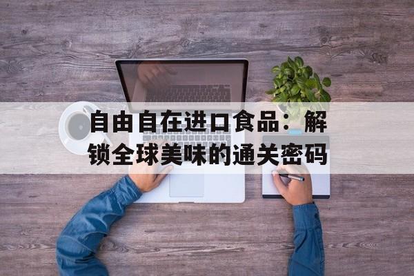 自由自在进口食品：解锁全球美味的通关密码-第1张图片-