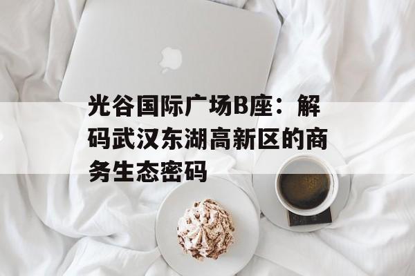 光谷国际广场B座：解码武汉东湖高新区的商务生态密码-第1张图片-