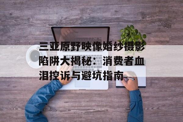 三亚原野映像婚纱摄影陷阱大揭秘：消费者血泪控诉与避坑指南-第1张图片-