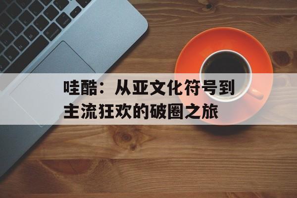 哇酷：从亚文化符号到主流狂欢的破圈之旅-第1张图片-