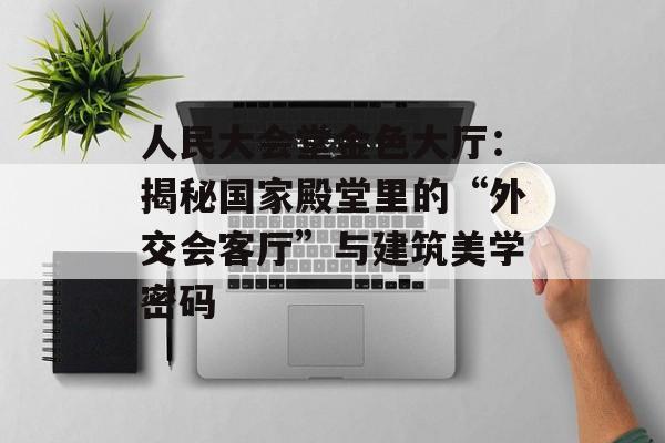 人民大会堂金色大厅：揭秘国家殿堂里的“外交会客厅”与建筑美学密码-第1张图片-