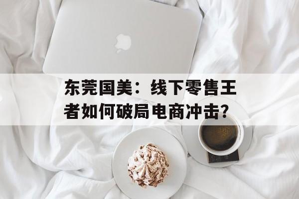 东莞国美：线下零售王者如何破局电商冲击？-第1张图片-