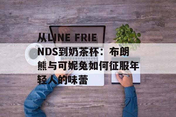 从LINE FRIENDS到奶茶杯：布朗熊与可妮兔如何征服年轻人的味蕾-第1张图片-