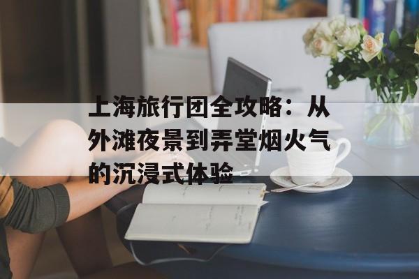 上海旅行团全攻略：从外滩夜景到弄堂烟火气的沉浸式体验-第1张图片-