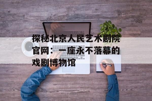 探秘北京人民艺术剧院官网：一座永不落幕的戏剧博物馆-第1张图片-