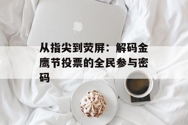 从指尖到荧屏：解码金鹰节投票的全民参与密码-第1张图片-