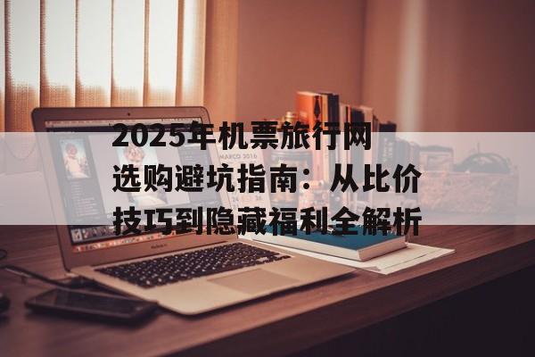 2025年机票旅行网选购避坑指南：从比价技巧到隐藏福利全解析-第1张图片-