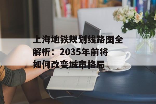 上海地铁规划线路图全解析：2035年前将如何改变城市格局-第1张图片-
