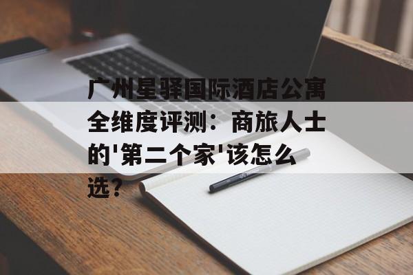 广州星驿国际酒店公寓全维度评测：商旅人士的'第二个家'该怎么选？-第1张图片-