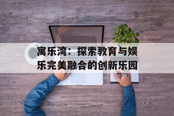 寓乐湾：探索教育与娱乐完美融合的创新乐园-第1张图片-