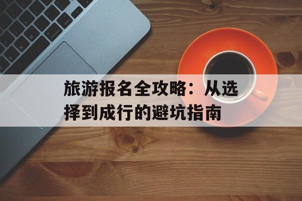 旅游报名全攻略：从选择到成行的避坑指南-第1张图片-