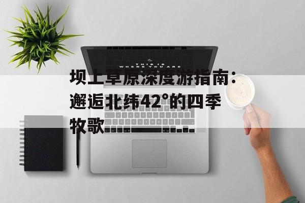 坝上草原深度游指南：邂逅北纬42°的四季牧歌-第1张图片-