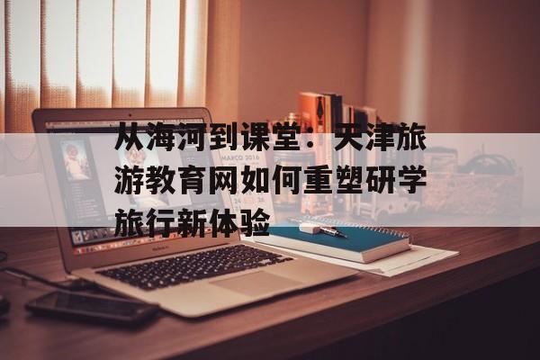 从海河到课堂：天津旅游教育网如何重塑研学旅行新体验-第1张图片-