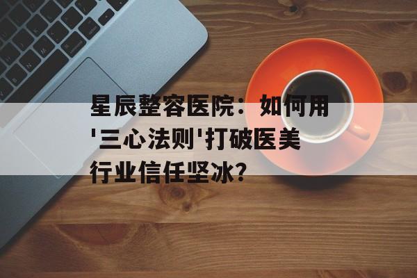 星辰整容医院：如何用'三心法则'打破医美行业信任坚冰？-第1张图片-
