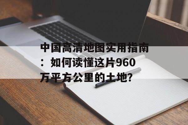 中国高清地图实用指南：如何读懂这片960万平方公里的土地？-第1张图片-