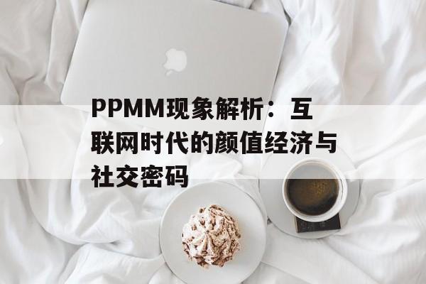 PPMM现象解析：互联网时代的颜值经济与社交密码-第1张图片-