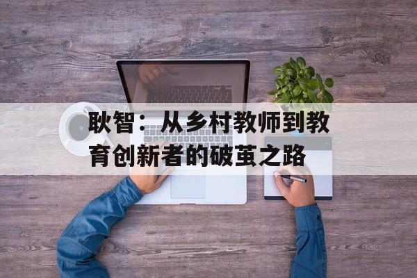 耿智：从乡村教师到教育创新者的破茧之路-第1张图片-