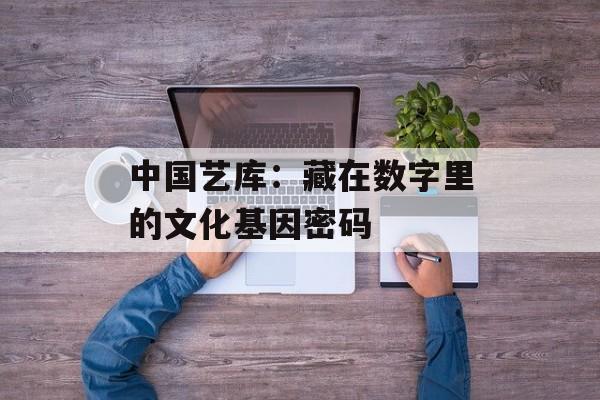 中国艺库：藏在数字里的文化基因密码-第1张图片-