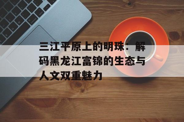 三江平原上的明珠：解码黑龙江富锦的生态与人文双重魅力-第1张图片-
