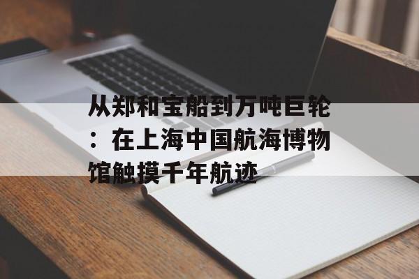 从郑和宝船到万吨巨轮：在上海中国航海博物馆触摸千年航迹-第1张图片-