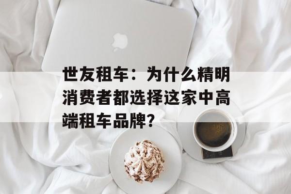 世友租车：为什么精明消费者都选择这家中高端租车品牌？-第1张图片-