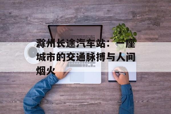 滁州长途汽车站：一座城市的交通脉搏与人间烟火-第1张图片-