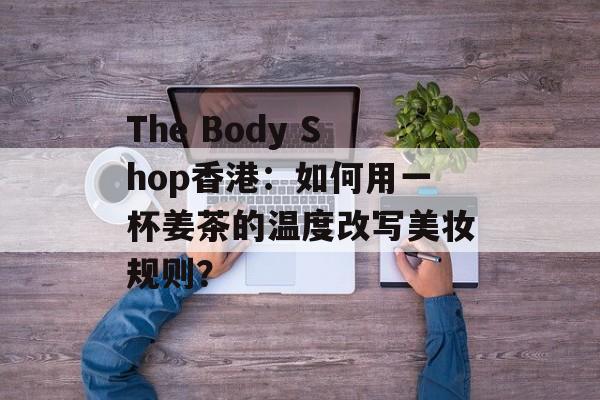 The Body Shop香港：如何用一杯姜茶的温度改写美妆规则？-第1张图片-