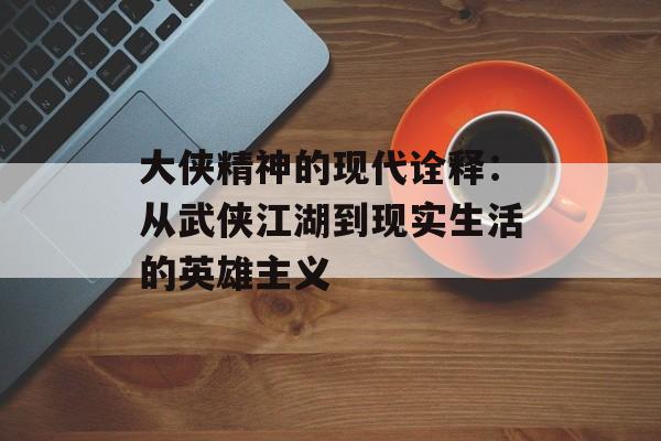 大侠精神的现代诠释：从武侠江湖到现实生活的英雄主义-第1张图片-