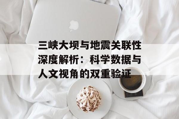 三峡大坝与地震关联性深度解析：科学数据与人文视角的双重验证-第1张图片-