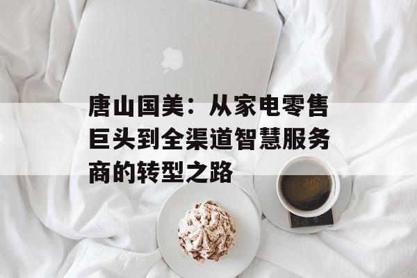 唐山国美：从家电零售巨头到全渠道智慧服务商的转型之路-第1张图片-