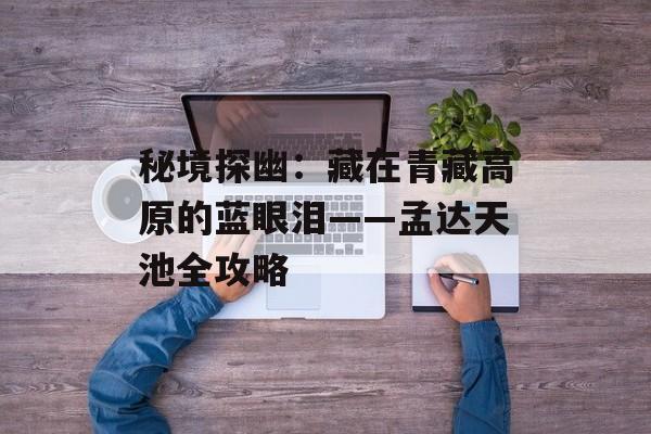 秘境探幽：藏在青藏高原的蓝眼泪——孟达天池全攻略-第1张图片-