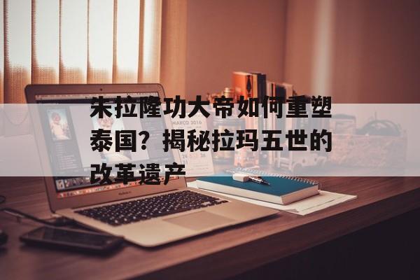 朱拉隆功大帝如何重塑泰国？揭秘拉玛五世的改革遗产-第1张图片-