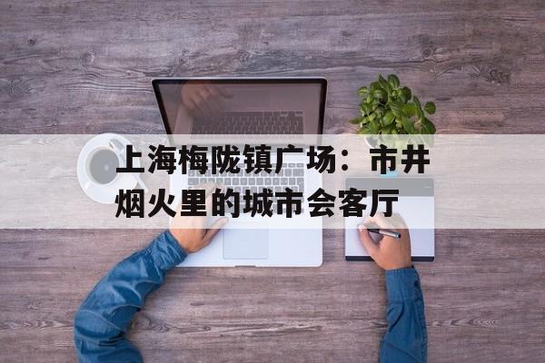 上海梅陇镇广场：市井烟火里的城市会客厅-第1张图片-