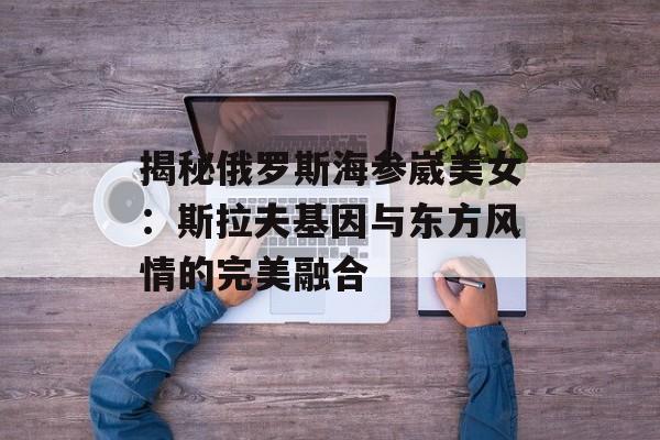 揭秘俄罗斯海参崴美女：斯拉夫基因与东方风情的完美融合-第1张图片-