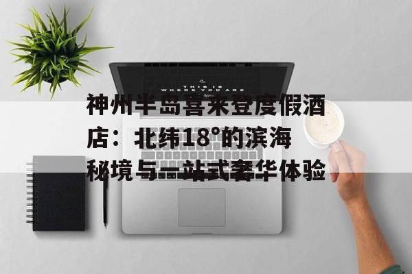 神州半岛喜来登度假酒店：北纬18°的滨海秘境与一站式奢华体验-第1张图片-
