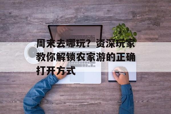 周末去哪玩？资深玩家教你解锁农家游的正确打开方式-第1张图片-