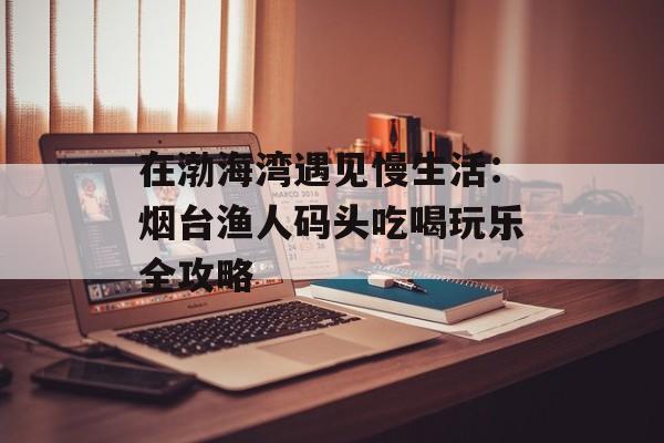 在渤海湾遇见慢生活：烟台渔人码头吃喝玩乐全攻略-第1张图片-