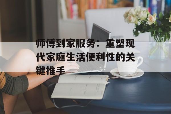 师傅到家服务：重塑现代家庭生活便利性的关键推手-第1张图片-