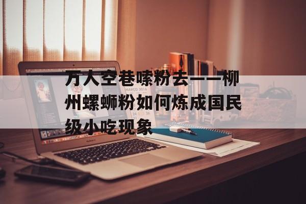 万人空巷嗦粉去——柳州螺蛳粉如何炼成国民级小吃现象-第1张图片-