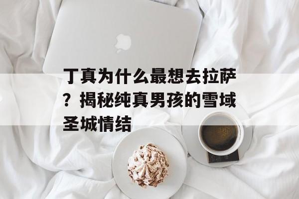 丁真为什么最想去拉萨？揭秘纯真男孩的雪域圣城情结-第1张图片-