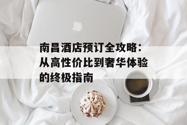 南昌酒店预订全攻略：从高性价比到奢华体验的终极指南-第1张图片-