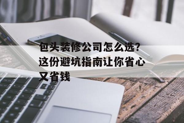 包头装修公司怎么选？这份避坑指南让你省心又省钱-第1张图片-