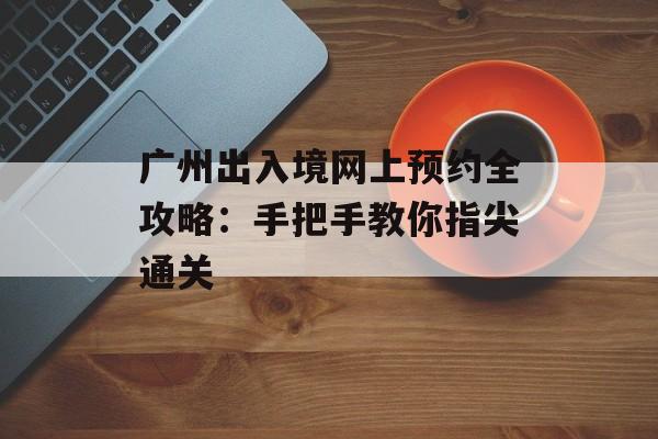 广州出入境网上预约全攻略：手把手教你指尖通关-第1张图片-