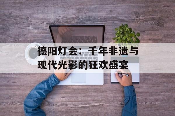 德阳灯会：千年非遗与现代光影的狂欢盛宴-第1张图片-